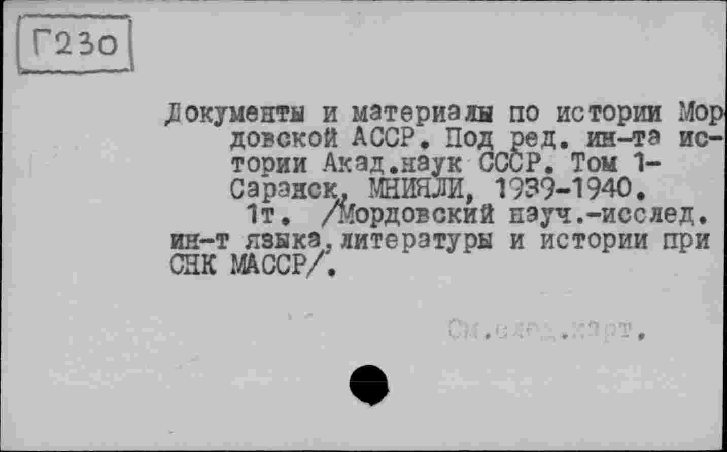 ﻿Г23О
» ...
.Документы и материалы по истории Мор довской АССР. Под ред. ин-та истории Акад.наук СССР. Том 1-Саранск. МНИОИ, 1939-1940.
1т. /мордовский науч.-исслед. ин-т языка.литературы и истории при СИК ЖССР/.